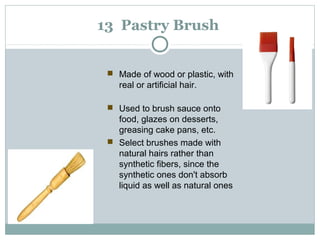 13 Pastry Brush
 Made of wood or plastic, with
real or artificial hair.
 Used to brush sauce onto
food, glazes on desserts,
greasing cake pans, etc.
 Select brushes made with
natural hairs rather than
synthetic fibers, since the
synthetic ones don't absorb
liquid as well as natural ones
 