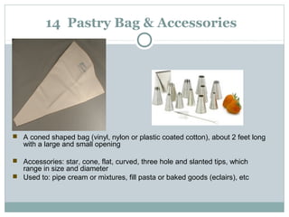 14 Pastry Bag & Accessories

 A coned shaped bag (vinyl, nylon or plastic coated cotton), about 2 feet long
with a large and small opening
 Accessories: star, cone, flat, curved, three hole and slanted tips, which
range in size and diameter
 Used to: pipe cream or mixtures, fill pasta or baked goods (eclairs), etc
 