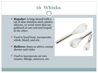 16 Whisks
 Regular: A long utensil with a
set of slim stainless steel, plastic,
silicone, or wood wires that are
gathered at one end and looped
at the other.
 Used to hand beat, incorporate,
whisk, blend, and stir.
 Balloon: Same as above, except
shorter and wider
 Used to incorporate air into
creams, fillings, mixtures, etc.
 