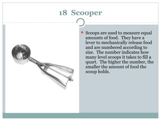 18 Scooper
 Scoops are used to measure equal
amounts of food. They have a
lever to mechanically release food
and are numbered according to
size. The number indicates how
many level scoops it takes to fill a
quart. The higher the number, the
smaller the amount of food the
scoop holds.
 