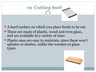 19 Cutting Surface
A hard surface on which you place foods to be cut.
These are made of plastic, wood and even glass,
and are available in a variety of sizes
Plastic ones are easy to maintain, since these won't
splinter or shatter, unlike the wooden or glass
types
 