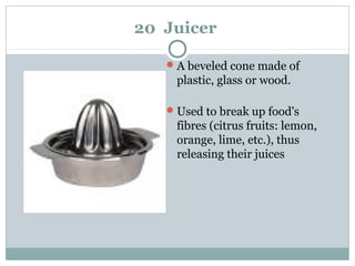 20 Juicer
A beveled cone made of
plastic, glass or wood.
Used to break up food's
fibres (citrus fruits: lemon,
orange, lime, etc.), thus
releasing their juices
 