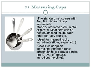 21 Measuring Cups
•The standard set comes with
1/4, 1/3, 1/2 and 1 cup
increments.
Made of stainless steel, metal
or plastic. Most sets can be
nested/stacked inside each
other for easy storage.
•Used for measuring dry
ingredients (flour, sugar, etc.)
•Scoop up or spoon
ingredient, and then run a
straight knife or spatula across
rim to level off excess
ingredient (leveling).
 