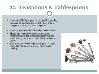 22 Teaspoons & Tablespoons
 A set of individual plastic or metal utensils,
ranging in increments of: 1/8, 1/4, 1/2, 1
teaspoon and 1, 1-1/2 tablespoons.
 Used to measure liquid or dry ingredients
 These are more accurate than cutlery
teaspoons and tablespoons, since cutlery
spoons vary from one manufacturer to an
other
 Wash and dry well to prevent plastic ones
from discoloring and metal ones from
rusting
 