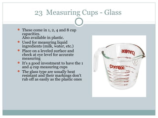 23 Measuring Cups - Glass
 These come in 1, 2, 4 and 8 cup
capacities.
Also available in plastic.
 Used for measuring liquid
ingredients (milk, water, etc.)
 Place on a leveled surface and
check at eye level for accurate
measuring
 It's a good investment to have the 1
and 4 cup measuring cups
 The glass type are usually heat
resistant and their markings don't
rub off as easily as the plastic ones
 