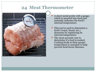 24 Meat Thermometer
 A short metal probe with a gauge,
which is inserted into food and
instantly indicates the food's
internal temperature.
 This tool is used to determine a
food's (roast, bread, etc.)
doneness by registering its
internal temperature
 The most accurate way to
determine if a food is cooked.
Cooking foods to their proper
temperature is essential to help
prevent food borne illnesses.
 