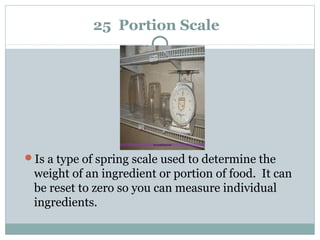 25 Portion Scale
Is a type of spring scale used to determine the
weight of an ingredient or portion of food. It can
be reset to zero so you can measure individual
ingredients.
 