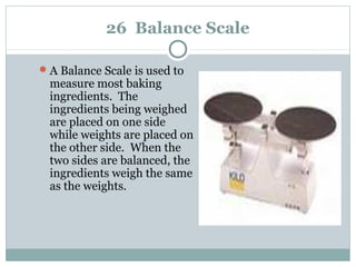 26 Balance Scale
A Balance Scale is used to
measure most baking
ingredients. The
ingredients being weighed
are placed on one side
while weights are placed on
the other side. When the
two sides are balanced, the
ingredients weigh the same
as the weights.
 
