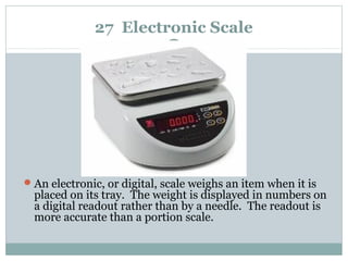 27 Electronic Scale
An electronic, or digital, scale weighs an item when it is
placed on its tray. The weight is displayed in numbers on
a digital readout rather than by a needle. The readout is
more accurate than a portion scale.
 