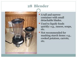 28 Blender
A tall and narrow
container with small
detachable blades.
Used to liquify foods
quickly: e.g., sauces, soups,
etc.
Not recommended for
mashing starch items: e.g.,
cooked potatoes, carrots,
etc.
 