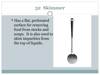 32 Skimmer
Has a flat, perforated
surface for removing
food from stocks and
soups. It is also used to
skim impurities from
the top of liquids.
 