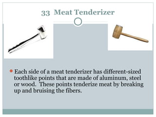 33 Meat Tenderizer
Each side of a meat tenderizer has different-sized
toothlike points that are made of aluminum, steel
or wood. These points tenderize meat by breaking
up and bruising the fibers.
 