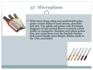 37 Microplane
 With razor-sharp edges and comfortable grips,
grater creates flakes of hard cheese, chocolate
and zest. Top salads and pastas with Parmesan
Reggiano or add natural flavors to lemon crème
brûlée or vinaigrette. Stainless steel plane grates
fine, lacy wisps from even the hardest cheeses.
Soft-touch handle eases fatigue. Blades made in
the USA, assembled
 