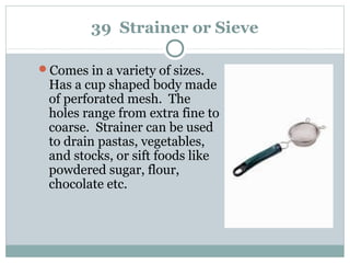 39 Strainer or Sieve
Comes in a variety of sizes.
Has a cup shaped body made
of perforated mesh. The
holes range from extra fine to
coarse. Strainer can be used
to drain pastas, vegetables,
and stocks, or sift foods like
powdered sugar, flour,
chocolate etc.
 