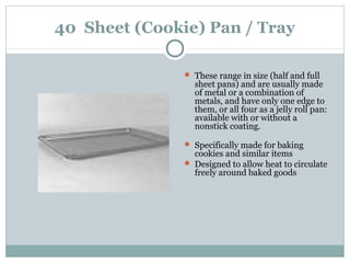 40 Sheet (Cookie) Pan / Tray
 These range in size (half and full
sheet pans) and are usually made
of metal or a combination of
metals, and have only one edge to
them, or all four as a jelly roll pan:
available with or without a
nonstick coating.
 Specifically made for baking
cookies and similar items
 Designed to allow heat to circulate
freely around baked goods
 