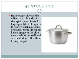 41 STOCK POT
Has straight sides and is
taller than it is wide. A
stockpot is used to cook
large quantities of liquid on
the range, such as stocks,
or soups. Some stockpots
have a spigot at the side
near the bottom, so liquid
can be drained off without
lifting the pot.
 