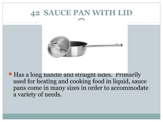 42 SAUCE PAN WITH LID
Has a long handle and straight sides. Primarily
used for heating and cooking food in liquid, sauce
pans come in many sizes in order to accommodate
a variety of needs.
 