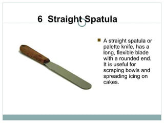6 Straight Spatula
 A straight spatula or
palette knife, has a
long, flexible blade
with a rounded end.
It is useful for
scraping bowls and
spreading icing on
cakes.
 
