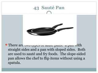 43 Sauté Pan
There are two types of sauté pans: a pan with
straight sides and a pan with sloped sides. Both
are used to sauté and fry foods. The slope-sided
pan allows the chef to flip items without using a
spatula.
 