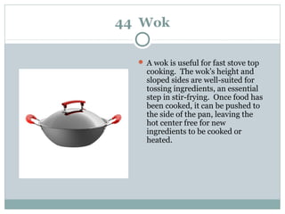 44 Wok
 A wok is useful for fast stove top
cooking. The wok’s height and
sloped sides are well-suited for
tossing ingredients, an essential
step in stir-frying. Once food has
been cooked, it can be pushed to
the side of the pan, leaving the
hot center free for new
ingredients to be cooked or
heated.
 