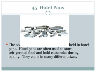 45 Hotel Pans
The cooked foods in a steam table are held in hotel
pans. Hotel pans are often used to store
refrigerated food and hold casseroles during
baking. They come in many different sizes.
 