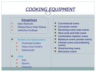 COOKING EQUIPMENT
Rangetops
 Open Elements
 Flattop/Heavy-Duty Flattop
 Induction Cooktops
Ovens
 Conventional ovens
 Convection ovens
 Revolving ovens (reel ovens)
 Slow-cook-and-hold ovens
 Combination steamer ovens
 Barbecue ovens (smoke ovens)
 Infrared ovens (reconstituting
ovens)
 Wood-burning ovens
 Microwave ovens
 Broilers and Salamanders
 Overhead broilers
 Heavy-duty broilers
 Salamander
 Grills
 Gas
 Electric
 Charcoal
 