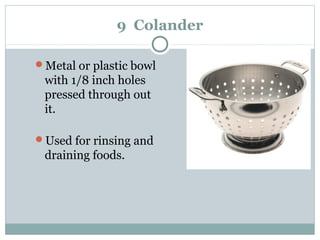 9 Colander
Metal or plastic bowl
with 1/8 inch holes
pressed through out
it.
Used for rinsing and
draining foods.
 