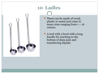 10 Ladles
 These can be made of wood,
plastic or metal and come in
many sizes ranging from 1 – 16
ounces.
 A tool with a bowl with a long
handle for reaching to the
bottom of deep pots and
transferring liquids.
 
