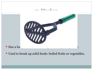 11 Masher
Has a long handle and has a grid and openings to it.
Used to break up solid foods: boiled fruits or vegetables.
 