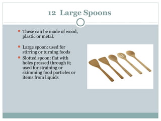 12 Large Spoons
 These can be made of wood,
plastic or metal.
 Large spoon: used for
stirring or turning foods
 Slotted spoon: flat with
holes pressed through it;
used for straining or
skimming food particles or
items from liquids
 