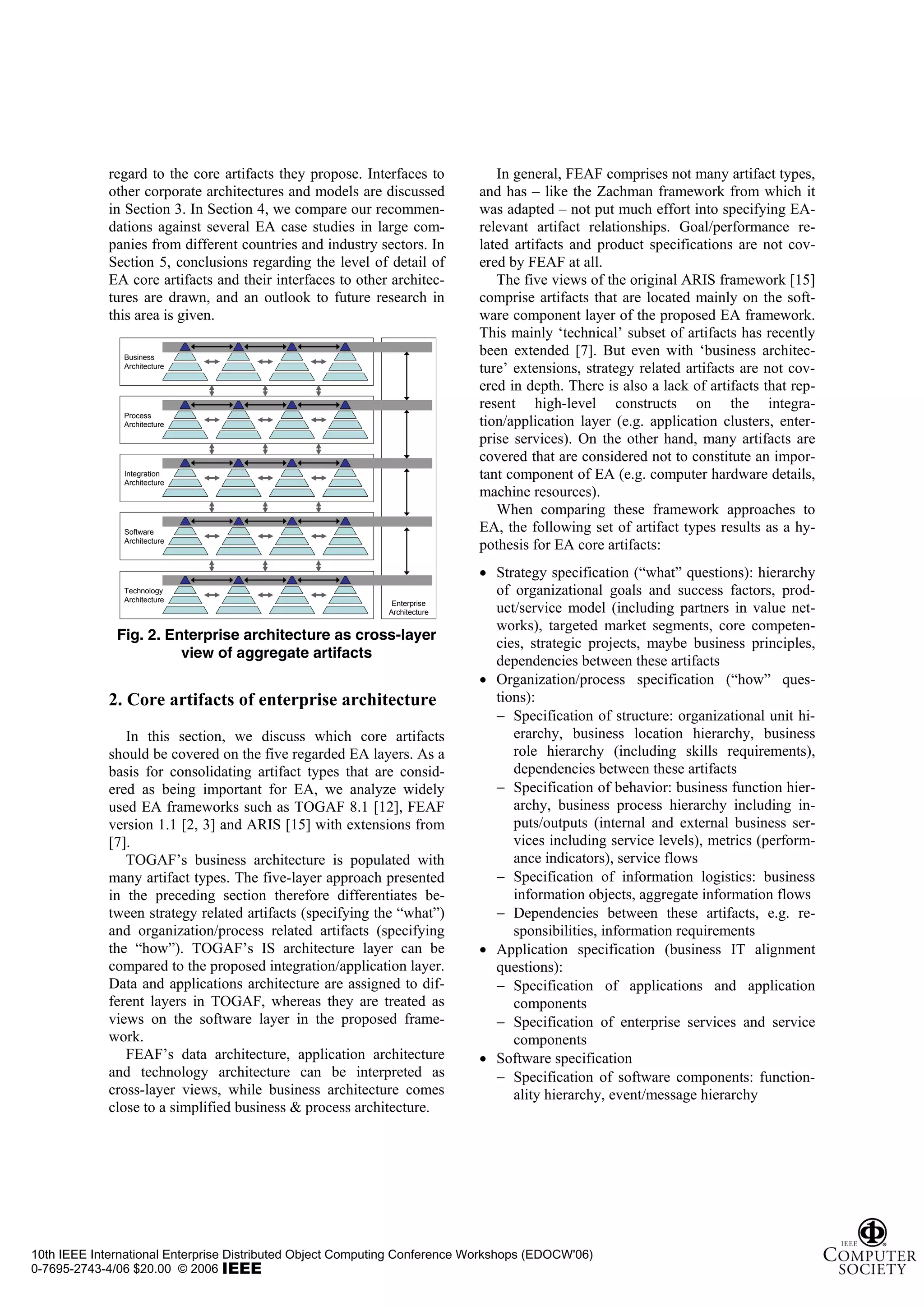 regard to the core artifacts they propose. Interfaces to         In general, FEAF comprises not many artifact types,
             other corporate architectures and models are discussed        and has – like the Zachman framework from which it
             in Section 3. In Section 4, we compare our recommen-          was adapted – not put much effort into specifying EA-
             dations against several EA case studies in large com-         relevant artifact relationships. Goal/performance re-
             panies from different countries and industry sectors. In      lated artifacts and product specifications are not cov-
             Section 5, conclusions regarding the level of detail of       ered by FEAF at all.
             EA core artifacts and their interfaces to other architec-        The five views of the original ARIS framework [15]
             tures are drawn, and an outlook to future research in         comprise artifacts that are located mainly on the soft-
             this area is given.                                           ware component layer of the proposed EA framework.
                                                                           This mainly ‘technical’ subset of artifacts has recently
               Business
                                                                           been extended [7]. But even with ‘business architec-
               Architecture
                                                                           ture’ extensions, strategy related artifacts are not cov-
                                                                           ered in depth. There is also a lack of artifacts that rep-
                                                                           resent high-level constructs on the integra-
               Process
               Architecture                                                tion/application layer (e.g. application clusters, enter-
                                                                           prise services). On the other hand, many artifacts are
                                                                           covered that are considered not to constitute an impor-
               Integration
               Architecture
                                                                           tant component of EA (e.g. computer hardware details,
                                                                           machine resources).
                                                                              When comparing these framework approaches to
               Software                                                    EA, the following set of artifact types results as a hy-
               Architecture
                                                                           pothesis for EA core artifacts:
                                                                           • Strategy specification (“what” questions): hierarchy
               Technology
               Architecture
                                                                             of organizational goals and success factors, prod-
                                                             Enterprise
                                                            Architecture     uct/service model (including partners in value net-
                                                                             works), targeted market segments, core competen-
              Fig. 2. Enterprise architecture as cross-layer
                                                                             cies, strategic projects, maybe business principles,
                        view of aggregate artifacts
                                                                             dependencies between these artifacts
                                                                           • Organization/process specification (“how” ques-
             2. Core artifacts of enterprise architecture                    tions):
                                                                             − Specification of structure: organizational unit hi-
                In this section, we discuss which core artifacts                erarchy, business location hierarchy, business
             should be covered on the five regarded EA layers. As a             role hierarchy (including skills requirements),
             basis for consolidating artifact types that are consid-            dependencies between these artifacts
             ered as being important for EA, we analyze widely               − Specification of behavior: business function hier-
             used EA frameworks such as TOGAF 8.1 [12], FEAF                    archy, business process hierarchy including in-
             version 1.1 [2, 3] and ARIS [15] with extensions from              puts/outputs (internal and external business ser-
             [7].                                                               vices including service levels), metrics (perform-
                TOGAF’s business architecture is populated with                 ance indicators), service flows
             many artifact types. The five-layer approach presented          − Specification of information logistics: business
             in the preceding section therefore differentiates be-              information objects, aggregate information flows
             tween strategy related artifacts (specifying the “what”)        − Dependencies between these artifacts, e.g. re-
             and organization/process related artifacts (specifying             sponsibilities, information requirements
             the “how”). TOGAF’s IS architecture layer can be              • Application specification (business IT alignment
             compared to the proposed integration/application layer.         questions):
             Data and applications architecture are assigned to dif-         − Specification of applications and application
             ferent layers in TOGAF, whereas they are treated as                components
             views on the software layer in the proposed frame-              − Specification of enterprise services and service
             work.                                                              components
                FEAF’s data architecture, application architecture         • Software specification
             and technology architecture can be interpreted as               − Specification of software components: function-
             cross-layer views, while business architecture comes               ality hierarchy, event/message hierarchy
             close to a simplified business & process architecture.




10th IEEE International Enterprise Distributed Object Computing Conference Workshops (EDOCW'06)
0-7695-2743-4/06 $20.00 © 2006
 