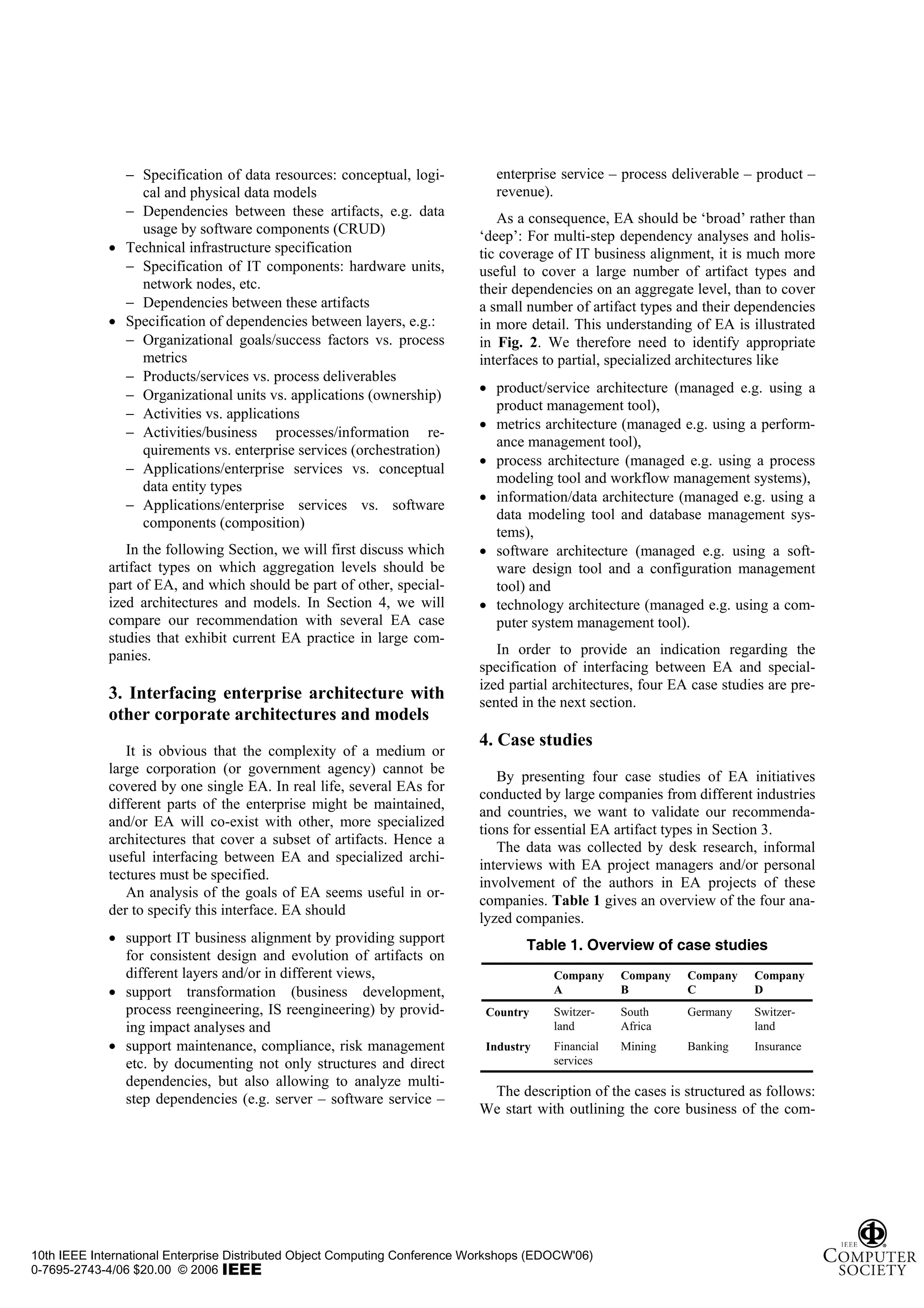 − Specification of data resources: conceptual, logi-           enterprise service – process deliverable – product –
                 cal and physical data models                                 revenue).
               − Dependencies between these artifacts, e.g. data              As a consequence, EA should be ‘broad’ rather than
                 usage by software components (CRUD)                       ‘deep’: For multi-step dependency analyses and holis-
             • Technical infrastructure specification                      tic coverage of IT business alignment, it is much more
               − Specification of IT components: hardware units,           useful to cover a large number of artifact types and
                 network nodes, etc.                                       their dependencies on an aggregate level, than to cover
               − Dependencies between these artifacts                      a small number of artifact types and their dependencies
             • Specification of dependencies between layers, e.g.:         in more detail. This understanding of EA is illustrated
               − Organizational goals/success factors vs. process          in Fig. 2. We therefore need to identify appropriate
                 metrics                                                   interfaces to partial, specialized architectures like
               − Products/services vs. process deliverables
               − Organizational units vs. applications (ownership)         • product/service architecture (managed e.g. using a
                                                                             product management tool),
               − Activities vs. applications
                                                                           • metrics architecture (managed e.g. using a perform-
               − Activities/business processes/information re-
                                                                             ance management tool),
                 quirements vs. enterprise services (orchestration)
                                                                           • process architecture (managed e.g. using a process
               − Applications/enterprise services vs. conceptual
                                                                             modeling tool and workflow management systems),
                 data entity types
                                                                           • information/data architecture (managed e.g. using a
               − Applications/enterprise services vs. software
                                                                             data modeling tool and database management sys-
                 components (composition)
                                                                             tems),
                In the following Section, we will first discuss which      • software architecture (managed e.g. using a soft-
             artifact types on which aggregation levels should be            ware design tool and a configuration management
             part of EA, and which should be part of other, special-         tool) and
             ized architectures and models. In Section 4, we will          • technology architecture (managed e.g. using a com-
             compare our recommendation with several EA case                 puter system management tool).
             studies that exhibit current EA practice in large com-
             panies.                                                          In order to provide an indication regarding the
                                                                           specification of interfacing between EA and special-
                                                                           ized partial architectures, four EA case studies are pre-
             3. Interfacing enterprise architecture with                   sented in the next section.
             other corporate architectures and models
                                                                           4. Case studies
                It is obvious that the complexity of a medium or
             large corporation (or government agency) cannot be
                                                                              By presenting four case studies of EA initiatives
             covered by one single EA. In real life, several EAs for
                                                                           conducted by large companies from different industries
             different parts of the enterprise might be maintained,
                                                                           and countries, we want to validate our recommenda-
             and/or EA will co-exist with other, more specialized
                                                                           tions for essential EA artifact types in Section 3.
             architectures that cover a subset of artifacts. Hence a
                                                                              The data was collected by desk research, informal
             useful interfacing between EA and specialized archi-
                                                                           interviews with EA project managers and/or personal
             tectures must be specified.
                                                                           involvement of the authors in EA projects of these
                An analysis of the goals of EA seems useful in or-
                                                                           companies. Table 1 gives an overview of the four ana-
             der to specify this interface. EA should
                                                                           lyzed companies.
             • support IT business alignment by providing support                  Table 1. Overview of case studies
               for consistent design and evolution of artifacts on
               different layers and/or in different views,                              Company     Company   Company    Company
             • support transformation (business development,                            A           B         C          D
               process reengineering, IS reengineering) by provid-          Country     Switzer-    South     Germany    Switzer-
               ing impact analyses and                                                  land        Africa               land
             • support maintenance, compliance, risk management             Industry    Financial   Mining    Banking    Insurance
               etc. by documenting not only structures and direct                       services
               dependencies, but also allowing to analyze multi-
                                                                            The description of the cases is structured as follows:
               step dependencies (e.g. server – software service –
                                                                           We start with outlining the core business of the com-




10th IEEE International Enterprise Distributed Object Computing Conference Workshops (EDOCW'06)
0-7695-2743-4/06 $20.00 © 2006
 