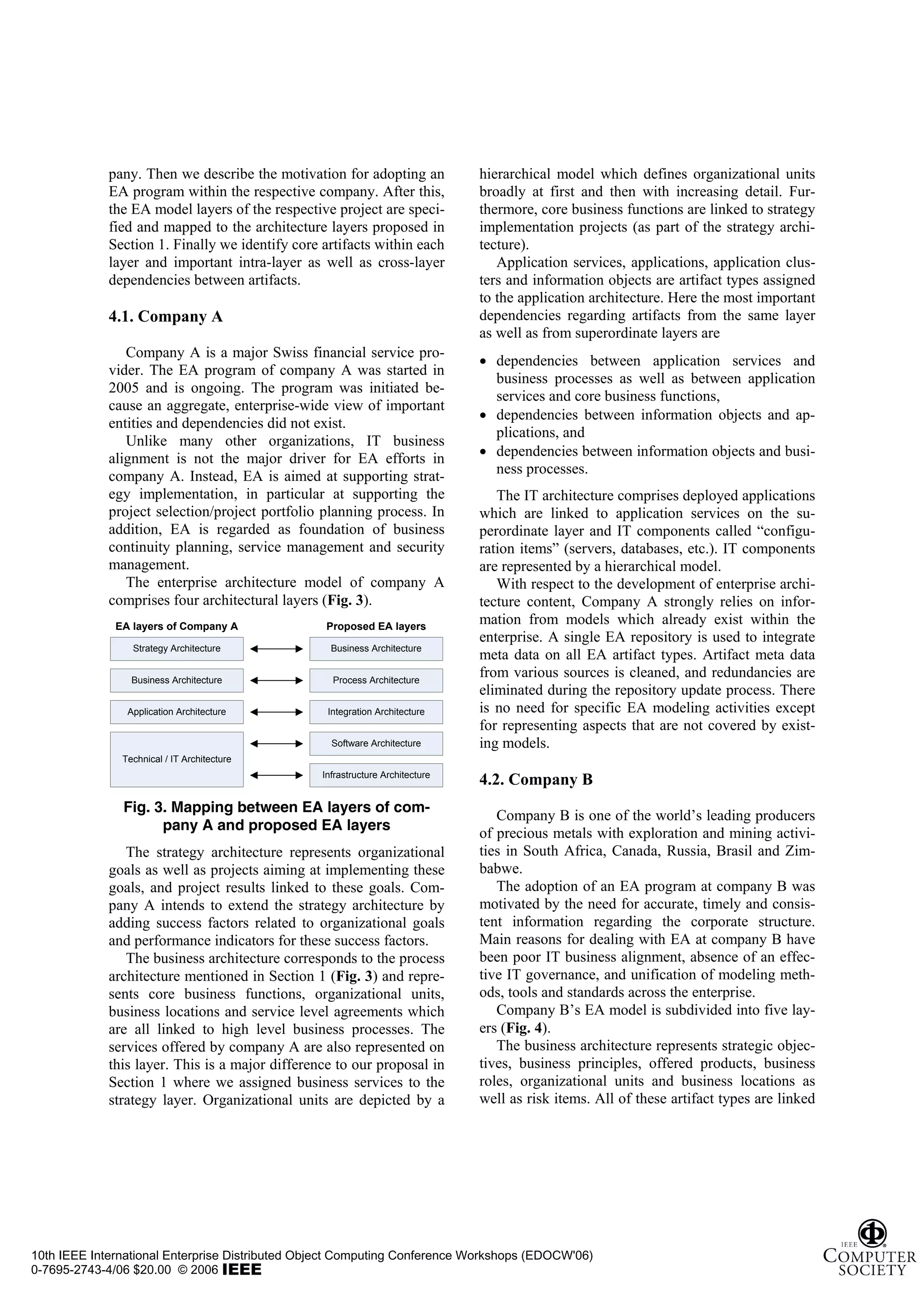 pany. Then we describe the motivation for adopting an             hierarchical model which defines organizational units
             EA program within the respective company. After this,             broadly at first and then with increasing detail. Fur-
             the EA model layers of the respective project are speci-          thermore, core business functions are linked to strategy
             fied and mapped to the architecture layers proposed in            implementation projects (as part of the strategy archi-
             Section 1. Finally we identify core artifacts within each         tecture).
             layer and important intra-layer as well as cross-layer               Application services, applications, application clus-
             dependencies between artifacts.                                   ters and information objects are artifact types assigned
                                                                               to the application architecture. Here the most important
             4.1. Company A                                                    dependencies regarding artifacts from the same layer
                                                                               as well as from superordinate layers are
                Company A is a major Swiss financial service pro-
                                                                               • dependencies between application services and
             vider. The EA program of company A was started in
                                                                                 business processes as well as between application
             2005 and is ongoing. The program was initiated be-
                                                                                 services and core business functions,
             cause an aggregate, enterprise-wide view of important
                                                                               • dependencies between information objects and ap-
             entities and dependencies did not exist.
                                                                                 plications, and
                Unlike many other organizations, IT business
             alignment is not the major driver for EA efforts in               • dependencies between information objects and busi-
             company A. Instead, EA is aimed at supporting strat-                ness processes.
             egy implementation, in particular at supporting the                  The IT architecture comprises deployed applications
             project selection/project portfolio planning process. In          which are linked to application services on the su-
             addition, EA is regarded as foundation of business                perordinate layer and IT components called “configu-
             continuity planning, service management and security              ration items” (servers, databases, etc.). IT components
             management.                                                       are represented by a hierarchical model.
                The enterprise architecture model of company A                    With respect to the development of enterprise archi-
             comprises four architectural layers (Fig. 3).                     tecture content, Company A strongly relies on infor-
              EA layers of Company A              Proposed EA layers
                                                                               mation from models which already exist within the
                                                                               enterprise. A single EA repository is used to integrate
                 Strategy Architecture             Business Architecture
                                                                               meta data on all EA artifact types. Artifact meta data
                 Business Architecture             Process Architecture
                                                                               from various sources is cleaned, and redundancies are
                                                                               eliminated during the repository update process. There
                Application Architecture          Integration Architecture     is no need for specific EA modeling activities except
                                                                               for representing aspects that are not covered by exist-
                                                   Software Architecture       ing models.
               Technical / IT Architecture
                                                 Infrastructure Architecture
                                                                               4.2. Company B
               Fig. 3. Mapping between EA layers of com-
                                                                                  Company B is one of the world’s leading producers
                     pany A and proposed EA layers
                                                                               of precious metals with exploration and mining activi-
                The strategy architecture represents organizational            ties in South Africa, Canada, Russia, Brasil and Zim-
             goals as well as projects aiming at implementing these            babwe.
             goals, and project results linked to these goals. Com-               The adoption of an EA program at company B was
             pany A intends to extend the strategy architecture by             motivated by the need for accurate, timely and consis-
             adding success factors related to organizational goals            tent information regarding the corporate structure.
             and performance indicators for these success factors.             Main reasons for dealing with EA at company B have
                The business architecture corresponds to the process           been poor IT business alignment, absence of an effec-
             architecture mentioned in Section 1 (Fig. 3) and repre-           tive IT governance, and unification of modeling meth-
             sents core business functions, organizational units,              ods, tools and standards across the enterprise.
             business locations and service level agreements which                Company B’s EA model is subdivided into five lay-
             are all linked to high level business processes. The              ers (Fig. 4).
             services offered by company A are also represented on                The business architecture represents strategic objec-
             this layer. This is a major difference to our proposal in         tives, business principles, offered products, business
             Section 1 where we assigned business services to the              roles, organizational units and business locations as
             strategy layer. Organizational units are depicted by a            well as risk items. All of these artifact types are linked




10th IEEE International Enterprise Distributed Object Computing Conference Workshops (EDOCW'06)
0-7695-2743-4/06 $20.00 © 2006
 