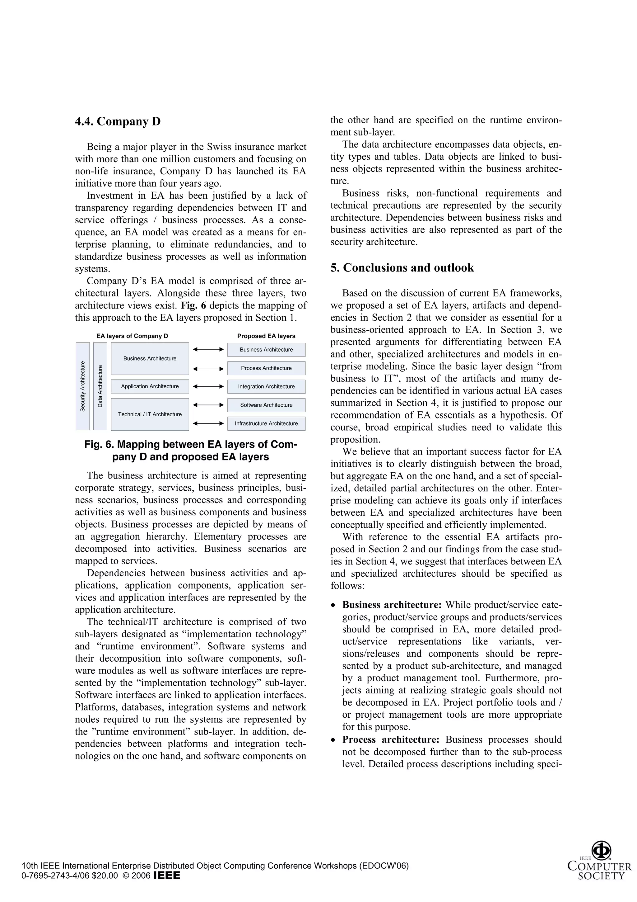 4.4. Company D                                                                                           the other hand are specified on the runtime environ-
                                                                                                                      ment sub-layer.
                Being a major player in the Swiss insurance market                                                        The data architecture encompasses data objects, en-
             with more than one million customers and focusing on                                                     tity types and tables. Data objects are linked to busi-
             non-life insurance, Company D has launched its EA                                                        ness objects represented within the business architec-
             initiative more than four years ago.                                                                     ture.
                Investment in EA has been justified by a lack of                                                          Business risks, non-functional requirements and
             transparency regarding dependencies between IT and                                                       technical precautions are represented by the security
             service offerings / business processes. As a conse-                                                      architecture. Dependencies between business risks and
             quence, an EA model was created as a means for en-                                                       business activities are also represented as part of the
             terprise planning, to eliminate redundancies, and to                                                     security architecture.
             standardize business processes as well as information
             systems.                                                                                                 5. Conclusions and outlook
                Company D’s EA model is comprised of three ar-
             chitectural layers. Alongside these three layers, two                                                       Based on the discussion of current EA frameworks,
             architecture views exist. Fig. 6 depicts the mapping of                                                  we proposed a set of EA layers, artifacts and depend-
             this approach to the EA layers proposed in Section 1.                                                    encies in Section 2 that we consider as essential for a
                                      EA layers of Company D                             Proposed EA layers
                                                                                                                      business-oriented approach to EA. In Section 3, we
                                                                                                                      presented arguments for differentiating between EA
                                                                                          Business Architecture
                                                            Business Architecture
                                                                                                                      and other, specialized architectures and models in en-
                                                                                                                      terprise modeling. Since the basic layer design “from
              Security Architecture




                                                                                          Process Architecture
                                      Data Architecture




                                                                                                                      business to IT”, most of the artifacts and many de-
                                                           Application Architecture      Integration Architecture
                                                                                                                      pendencies can be identified in various actual EA cases
                                                                                          Software Architecture       summarized in Section 4, it is justified to propose our
                                                          Technical / IT Architecture                                 recommendation of EA essentials as a hypothesis. Of
                                                                                        Infrastructure Architecture
                                                                                                                      course, broad empirical studies need to validate this
                                                                                                                      proposition.
                              Fig. 6. Mapping between EA layers of Com-
                                                                                                                         We believe that an important success factor for EA
                                    pany D and proposed EA layers
                                                                                                                      initiatives is to clearly distinguish between the broad,
                The business architecture is aimed at representing                                                    but aggregate EA on the one hand, and a set of special-
             corporate strategy, services, business principles, busi-                                                 ized, detailed partial architectures on the other. Enter-
             ness scenarios, business processes and corresponding                                                     prise modeling can achieve its goals only if interfaces
             activities as well as business components and business                                                   between EA and specialized architectures have been
             objects. Business processes are depicted by means of                                                     conceptually specified and efficiently implemented.
             an aggregation hierarchy. Elementary processes are                                                          With reference to the essential EA artifacts pro-
             decomposed into activities. Business scenarios are                                                       posed in Section 2 and our findings from the case stud-
             mapped to services.                                                                                      ies in Section 4, we suggest that interfaces between EA
                Dependencies between business activities and ap-                                                      and specialized architectures should be specified as
             plications, application components, application ser-                                                     follows:
             vices and application interfaces are represented by the
             application architecture.                                                                                • Business architecture: While product/service cate-
                The technical/IT architecture is comprised of two                                                       gories, product/service groups and products/services
             sub-layers designated as “implementation technology”                                                       should be comprised in EA, more detailed prod-
             and “runtime environment”. Software systems and                                                            uct/service representations like variants, ver-
             their decomposition into software components, soft-                                                        sions/releases and components should be repre-
             ware modules as well as software interfaces are repre-                                                     sented by a product sub-architecture, and managed
             sented by the “implementation technology” sub-layer.                                                       by a product management tool. Furthermore, pro-
             Software interfaces are linked to application interfaces.                                                  jects aiming at realizing strategic goals should not
             Platforms, databases, integration systems and network                                                      be decomposed in EA. Project portfolio tools and /
             nodes required to run the systems are represented by                                                       or project management tools are more appropriate
             the ”runtime environment” sub-layer. In addition, de-                                                      for this purpose.
             pendencies between platforms and integration tech-                                                       • Process architecture: Business processes should
             nologies on the one hand, and software components on                                                       not be decomposed further than to the sub-process
                                                                                                                        level. Detailed process descriptions including speci-




10th IEEE International Enterprise Distributed Object Computing Conference Workshops (EDOCW'06)
0-7695-2743-4/06 $20.00 © 2006
 