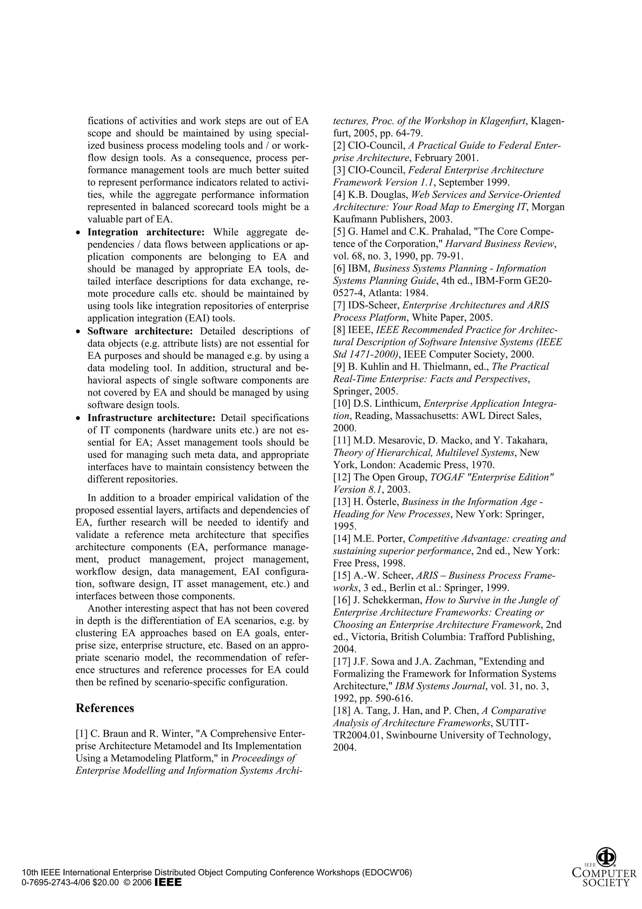 fications of activities and work steps are out of EA        tectures, Proc. of the Workshop in Klagenfurt, Klagen-
               scope and should be maintained by using special-            furt, 2005, pp. 64-79.
               ized business process modeling tools and / or work-         [2] CIO-Council, A Practical Guide to Federal Enter-
               flow design tools. As a consequence, process per-           prise Architecture, February 2001.
               formance management tools are much better suited            [3] CIO-Council, Federal Enterprise Architecture
               to represent performance indicators related to activi-      Framework Version 1.1, September 1999.
               ties, while the aggregate performance information           [4] K.B. Douglas, Web Services and Service-Oriented
               represented in balanced scorecard tools might be a          Architecture: Your Road Map to Emerging IT, Morgan
               valuable part of EA.                                        Kaufmann Publishers, 2003.
             • Integration architecture: While aggregate de-               [5] G. Hamel and C.K. Prahalad, "The Core Compe-
               pendencies / data flows between applications or ap-         tence of the Corporation," Harvard Business Review,
               plication components are belonging to EA and                vol. 68, no. 3, 1990, pp. 79-91.
               should be managed by appropriate EA tools, de-              [6] IBM, Business Systems Planning - Information
               tailed interface descriptions for data exchange, re-        Systems Planning Guide, 4th ed., IBM-Form GE20-
               mote procedure calls etc. should be maintained by           0527-4, Atlanta: 1984.
               using tools like integration repositories of enterprise     [7] IDS-Scheer, Enterprise Architectures and ARIS
               application integration (EAI) tools.                        Process Platform, White Paper, 2005.
             • Software architecture: Detailed descriptions of             [8] IEEE, IEEE Recommended Practice for Architec-
               data objects (e.g. attribute lists) are not essential for   tural Description of Software Intensive Systems (IEEE
               EA purposes and should be managed e.g. by using a           Std 1471-2000), IEEE Computer Society, 2000.
               data modeling tool. In addition, structural and be-         [9] B. Kuhlin and H. Thielmann, ed., The Practical
               havioral aspects of single software components are          Real-Time Enterprise: Facts and Perspectives,
               not covered by EA and should be managed by using            Springer, 2005.
               software design tools.                                      [10] D.S. Linthicum, Enterprise Application Integra-
             • Infrastructure architecture: Detail specifications          tion, Reading, Massachusetts: AWL Direct Sales,
               of IT components (hardware units etc.) are not es-          2000.
               sential for EA; Asset management tools should be            [11] M.D. Mesarovic, D. Macko, and Y. Takahara,
               used for managing such meta data, and appropriate           Theory of Hierarchical, Multilevel Systems, New
               interfaces have to maintain consistency between the         York, London: Academic Press, 1970.
               different repositories.                                     [12] The Open Group, TOGAF "Enterprise Edition"
                                                                           Version 8.1, 2003.
                In addition to a broader empirical validation of the       [13] H. Österle, Business in the Information Age -
             proposed essential layers, artifacts and dependencies of      Heading for New Processes, New York: Springer,
             EA, further research will be needed to identify and           1995.
             validate a reference meta architecture that specifies         [14] M.E. Porter, Competitive Advantage: creating and
             architecture components (EA, performance manage-              sustaining superior performance, 2nd ed., New York:
             ment, product management, project management,                 Free Press, 1998.
             workflow design, data management, EAI configura-              [15] A.-W. Scheer, ARIS – Business Process Frame-
             tion, software design, IT asset management, etc.) and         works, 3 ed., Berlin et al.: Springer, 1999.
             interfaces between those components.                          [16] J. Schekkerman, How to Survive in the Jungle of
                Another interesting aspect that has not been covered       Enterprise Architecture Frameworks: Creating or
             in depth is the differentiation of EA scenarios, e.g. by      Choosing an Enterprise Architecture Framework, 2nd
             clustering EA approaches based on EA goals, enter-            ed., Victoria, British Columbia: Trafford Publishing,
             prise size, enterprise structure, etc. Based on an appro-     2004.
             priate scenario model, the recommendation of refer-           [17] J.F. Sowa and J.A. Zachman, "Extending and
             ence structures and reference processes for EA could          Formalizing the Framework for Information Systems
             then be refined by scenario-specific configuration.           Architecture," IBM Systems Journal, vol. 31, no. 3,
                                                                           1992, pp. 590-616.
             References                                                    [18] A. Tang, J. Han, and P. Chen, A Comparative
                                                                           Analysis of Architecture Frameworks, SUTIT-
             [1] C. Braun and R. Winter, "A Comprehensive Enter-           TR2004.01, Swinbourne University of Technology,
             prise Architecture Metamodel and Its Implementation           2004.
             Using a Metamodeling Platform," in Proceedings of
             Enterprise Modelling and Information Systems Archi-




10th IEEE International Enterprise Distributed Object Computing Conference Workshops (EDOCW'06)
0-7695-2743-4/06 $20.00 © 2006
 