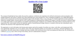 Qualities Of A True Leader
The concept of leadership has been widely discussed by academics worldwide and comprehensively defined in dictionaries and encyclopedias with
multiple definitions and contexts. Scholars may study leadership from various perspectives, from a managerial standpoint, an in–depth philosophical
analysis of the concept and even from the psychological aspect of the discipline. Since a very young age, I've had the opportunity to learn and being
inspired by multiple leaders, who provided me with a solid foundation to understand their influence for change, to become successful, to defend an ideal
or to simply guide others to work together to accomplish organizational goals. Employees can contribute with unique skills to reach the objectives of an
organization. But, innate leaders become the legitimate agents of transformational change whenever is needed to motivate their subordinates and to
maximize the outcomes of the organization they represent.
The opportunity to work with leaders who became great mentors and set the example of excellent core values, work ethics, and interpersonal skills
were significantly important to me. In my opinion, some of the most important qualities of a true leader are consistency, emotional intelligence and
commitment, who truly mentor others to prosper and create a healthy work environment that is both encouraging and empowering. My introduction to
a different leadership style, while serving in the military, led me to understand the concept of
Get more content on HelpWriting.net
 