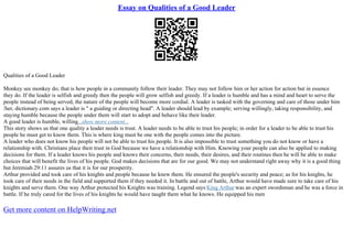 Essay on Qualities of a Good Leader
Qualities of a Good Leader
Monkey see monkey do; that is how people in a community follow their leader. They may not follow him or her action for action but in essence
they do. If the leader is selfish and greedy then the people will grow selfish and greedy. If a leader is humble and has a mind and heart to serve the
people instead of being served, the nature of the people will become more cordial. A leader is tasked with the governing and care of those under him
/her, dictionary.com says a leader is " a guiding or directing head". A leader should lead by example; serving willingly, taking responsibility, and
staying humble because the people under them will start to adopt and behave like their leader.
A good leader is humble, willing...show more content...
This story shows us that one quality a leader needs is trust. A leader needs to be able to trust his people; in order for a leader to be able to trust his
people he must get to know them. This is where king must be one with the people comes into the picture.
A leader who does not know his people will not be able to trust his people. It is also impossible to trust something you do not know or have a
relationship with. Christians place their trust in God because we have a relationship with Him. Knowing your people can also be applied to making
decisions for them. If a leader knows his people and knows their concerns, their needs, their desires, and their routines then he will be able to make
choices that will benefit the lives of his people. God makes decisions that are for our good. We may not understand right away why it is a good thing
but Jeremiah 29:11 assures us that it is for our prosperity.
Arthur provided and took care of his knights and people because he knew them. He ensured the people's security and peace; as for his knights, he
took care of their needs in the field and supported them if they needed it. In battle and out of battle, Arthur would have made sure to take care of his
knights and serve them. One way Arthur protected his Knights was training. Legend says King Arthur was an expert swordsman and he was a force in
battle. If he truly cared for the lives of his knights he would have taught them what he knows. He equipped his men
Get more content on HelpWriting.net
 