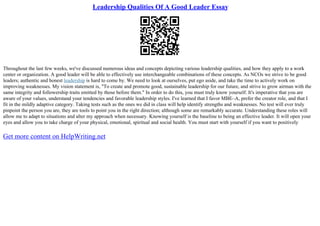 Leadership Qualities Of A Good Leader Essay
Throughout the last few weeks, we've discussed numerous ideas and concepts depicting various leadership qualities, and how they apply to a work
center or organization. A good leader will be able to effectively use interchangeable combinations of these concepts. As NCOs we strive to be good
leaders; authentic and honest leadership is hard to come by. We need to look at ourselves, put ego aside, and take the time to actively work on
improving weaknesses. My vision statement is, "To create and promote good, sustainable leadership for our future, and strive to grow airman with the
same integrity and followership traits emitted by those before them." In order to do this, you must truly know yourself. It's imperative that you are
aware of your values, understand your tendencies and favorable leadership styles. I've learned that I favor MBE–A, prefer the creator role, and that I
fit in the mildly adaptive category. Taking tests such as the ones we did in class will help identify strengths and weaknesses. No test will ever truly
pinpoint the person you are, they are tools to point you in the right direction; although some are remarkably accurate. Understanding these roles will
allow me to adapt to situations and alter my approach when necessary. Knowing yourself is the baseline to being an effective leader. It will open your
eyes and allow you to take charge of your physical, emotional, spiritual and social health. You must start with yourself if you want to positively
Get more content on HelpWriting.net
 