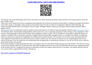 Leadership Styles And Leadership Qualities
The manager role can be challenging, and at times, they need to use ethical reasoning and decide which outcome is for the great good or causes the
least amount of harm.
There can be some shared traits between management and leadership, they both provide direction and the ability to influence the people around them.
They need to create an atmosphere where people are motivated to meet the goal, no matter if it is planned or unplanned. With that being said,
Yoder–wise differentiated leaders and managers when she stated, "Managers address complexity and change, whereas leaders primarily address
change" (2014).
The leadership style or a leadership I emulate; qualities I possess that make me an effective leader and qualities and factors that...show more content...
The Giltinane stated, "Emotionally intelligent leaders will not rush to fix, cure or control the responses of staff to change, but are empathetic to their
concerns, allowing people to express their feelings without judgment, pressure or guilt" (2013). In addition to being quick to adapt and change to a
situation as needed, I listen to the people around me. I imagine others would say that a strength of mine is to recognize the emotions of others and,
that I try to proceed in a manner that is appropriate for both the person and the situation. On my home care visit with a nurse, the patient asked if I
could explain the information because he found it easier to follow, and the nurse was unaware of when he was not comprehending what she was
saying. On this day, I saw the moment he was confused and took the opportunity to communicate with him in a way he was able to receive. Both the
nurse and the patient were grateful.
My personal example of using transformational style to accomplish a goal was through the Student Nursing Association (SNA). The SNA was trying
to raise money through a bake sale. Profits were slow and steady throughout the day. Close to the end of the bake sale, there was a significant portion
of the inventory left over. I suggested the idea that we should go around to the students rather than stay in one place. The students liked the idea but
were unsure of how to approach this situation. Through my
Get more content on HelpWriting.net
 
