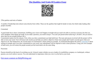 The Qualities And Traits Of Leaders Essay
2The qualities and traits of leaders
A number of leadership traits almost come directly from within. These are the qualities that might be harder to train, but which make leading other
people smoother.
Committed
A good leader has to show commitment. Fulfilling your vision won't happen overnight and you need to be able to convince everyone else that you
won't disappear when things get tough. If you make a promise, you need to keep it. You can't just preach about achieving A, B and C, but you need to
show that you are actually going to do it.
Commitment matters for two reasons. First, when you show commitment you help build trust. The team and anyone involved with the project will be
able to trust your word. Trust will keep work morale up and help you achieve objectives faster since people don't need to second–guess what your
objectives are. But furthermore, the second aspect of commitment is about setting an example. As mentioned throughout the article, leadership is about
setting an example and if you show commitment to your word, your subordinates will be inspired to stick to their promises. Using your own example
of hard work, you will ensure the people around you feel motivated to do the same thing.
Passionate
Passion should be at the heart of everything you do. It doesn't matter whether you are a leader of a multibillion company or a lumberjack, without
passion, you won't achieve success. You can understand its importance when you view it as the fuel to your truck.
Get more content on HelpWriting.net
 