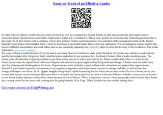 Essay on Traits of an Effective Leader
In order to be an effective leader there are traits involved as well as a competency to lead. Failure to take into account the personality traits a
successful leader should possess can lead to employing a leader who is ineffective. Many times people are promoted into leadership positions due to
the longevity of their tenure with a company or how they perform in their current positions. As a member of the management team of Dr. Pepper
Snapple Group I have observed that there is more to becoming a successful leader than experience and tenure. We are managing various people who
possess different personalities and work ethics and we are constantly adjusting our leadership skills to meet the diversity of the workforce. It is in this
realization...show more content...
We were set back a month because of my slip and it cost many hours of overtime to undo what I had done. Everyone was willing to work with me
and fix the mistake after I displayed that I could be honest and admit to my mistakes. It is this kind of honesty that a leader should possess. The
whole point of leadership is figuring out how to get from where you are to where you need to be. When a leader doesn't have a vision for the
future, it can cause the organization to become stagnant and miss out on great opportunities for growth and change. A leader must set aside some
time for planning and thinking about the future. Organizations, mine included, expect leaders to be visionaries and propel their organizations
forward. I must submit quarterly assessments to my superior in regards to which processes we need to change and why as well as how this
change will impact our future. In Dr. Pepper Snapple Group this is called forecasting for the future and in order to be effective it forces you to take
a close look at your current situation. Once you have a vision for the future you have to share it with your followers whether it may come to fruition
or not. Many leaders hesitate to share their vision because of fear of failure. This is a legitimate concern. However, people need to know that a leader
has a strong vision for the future and a strong plan for going forward (Van Vugt, 2006). Leaders run into trouble sharing their
Get more content on HelpWriting.net
 