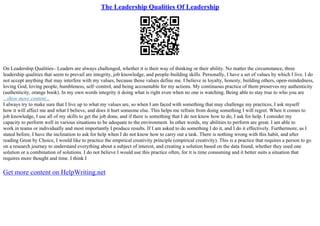 The Leadership Qualities Of Leadership
On Leadership Qualities– Leaders are always challenged, whether it is their way of thinking or their ability. No matter the circumstance, three
leadership qualities that seem to prevail are integrity, job knowledge, and people–building skills. Personally, I have a set of values by which I live. I do
not accept anything that may interfere with my values, because those values define me. I believe in loyalty, honesty, building others, open–mindedness,
loving God, loving people, humbleness, self–control, and being accountable for my actions. My continuous practice of them preserves my authenticity
(authenticity, orange book). In my own words integrity it doing what is right even when no one is watching. Being able to stay true to who you are
...show more content...
I always try to make sure that I live up to what my values are, so when I am faced with something that may challenge my practices, I ask myself
how it will affect me and what I believe, and does it hurt someone else. This helps me refrain from doing something I will regret. When it comes to
job knowledge, I use all of my skills to get the job done, and if there is something that I do not know how to do, I ask for help. I consider my
capacity to perform well in various situations to be adequate to the environment. In other words, my abilities to perform are great. I am able to
work in teams or individually and most importantly I produce results. If I am asked to do something I do it, and I do it effectively. Furthermore, as I
stated before, I have the inclination to ask for help when I do not know how to carry out a task. There is nothing wrong with this habit, and after
reading Great by Choice, I would like to practice the empirical creativity principle (empirical creativity). This is a practice that requires a person to go
on a research journey to understand everything about a subject of interest, and creating a solution based on the data found, whether they used one
solution or a combination of solutions. I do not believe I would use this practice often, for it is time consuming and it better suits a situation that
requires more thought and time. I think I
Get more content on HelpWriting.net
 