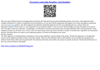 Personal Leadership Qualities And Qualities
There are many different theories and approaches developed, that help determine personal leadership qualities and actions. Each approach holds
valuable information in relation to leadership styles and qualities, yet you must find the approaches that appeal to you when attempting to determine
your own leadership qualities. The skills approach and authentic leadership approach were the most appealing for me. I choose these two
approaches because I believe that it is very important to be an authentic leader, as well as to have the knowledge to do the job asked of you and for
you to be able to teach your followers. "Leadership is a combination of intrinsic personality traits, learned leadership skills, and characteristics of the
situation" (Cherry, B., & Jacob, S. R., 2014, p. 287). You never know when you can be viewed as a leader to someone else, regardless of your position
and title. Knowing where you stand in your leadership qualities will help you throughout your career.
Primary concepts
The skills approach to leadership places importance on the actual capabilities and knowledge of the leader. Within this approach, it is thought that
anyone can be taught the qualities it takes to become a leader. There are three different types of skill qualities involved within this approach, the
technical skill, human skill, and conceptual skill. The technical skill looks at the ability of a person to actually do the job. The human skill focuses on
the way a person interacts with people.
Get more content on HelpWriting.net
 
