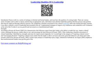 Leadership Qualities Of A Leadership
Introduction Nurses work in a variety of settings as informal and formal leaders, and must have the qualities of a strong leader. There are various
styles of leaders and in order to choose and develop an appropriate style, individuals must identify leadership qualities that they possess and qualities
that must be improved through reflective practice. By completing a baseline assessment of my clinical leadership skills and creating biweekly journals,
I was able to identify a style of leadership that resonated with me. I implemented strategies to improve my weaknesses and conducted a self–evaluation
at the end of the 8 weeks to see my growth and movement as a transformational leader.
Strengths
According to Kouzes & Posner (2002) five characteristics that followers expect from their leader is the ability to model the way, inspire a shared
vision, challenge the process, enable others to act, and encourage the heart (Kouzes & Posner, 2002). After conducting a baseline assessment of
clinical leadership, I identified my strengths and areas for improvement (Appendix A). I scored high in the category of "inspiring a shared vision,"
and "encouraging the heart." Inspiring a shared vision entails that the leader is able to envision and create goals that followers care about and works
towards collectively (Kouzes & Posner, 2002). In their meta–analysis of leadership styles, Eagly, Johannesen–Schmidt & van Engen (2003) emphasize
that transformational leaders must put the goal of the
Get more content on HelpWriting.net
 