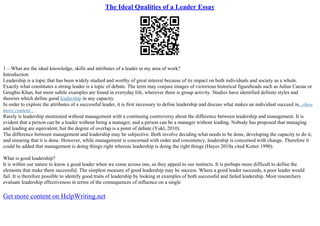 The Ideal Qualities of a Leader Essay
1 – What are the ideal knowledge, skills and attributes of a leader in my area of work?
Introduction
Leadership is a topic that has been widely studied and worthy of great interest because of its impact on both individuals and society as a whole.
Exactly what constitutes a strong leader is a topic of debate. The term may conjure images of victorious historical figureheads such as Julius Caesar or
Genghis Khan, but more subtle examples are found in everyday life, wherever there is group activity. Studies have identified definite styles and
theories which define good leadership in any capacity.
In order to explore the attributes of a successful leader, it is first necessary to define leadership and discuss what makes an individual succeed in...show
more content...
Rarely is leadership mentioned without management with a continuing controversy about the difference between leadership and management. It is
evident that a person can be a leader without being a manager, and a person can be a manager without leading. Nobody has proposed that managing
and leading are equivalent, but the degree of overlap is a point of debate (Yukl, 2010).
The difference between management and leadership may be subjective. Both involve deciding what needs to be done, developing the capacity to do it,
and ensuring that it is done. However, while management is concerned with order and consistency, leadership is concerned with change. Therefore it
could be added that management is doing things right whereas leadership is doing the right things (Hayes 2010a cited Kotter 1990).
What is good leadership?
It is within our nature to know a good leader when we come across one, as they appeal to our instincts. It is perhaps more difficult to define the
elements that make them successful. The simplest measure of good leadership may be success. Where a good leader succeeds, a poor leader would
fail. It is therefore possible to identify good traits of leadership by looking at examples of both successful and failed leadership. Most researchers
evaluate leadership effectiveness in terms of the consequences of influence on a single
Get more content on HelpWriting.net
 