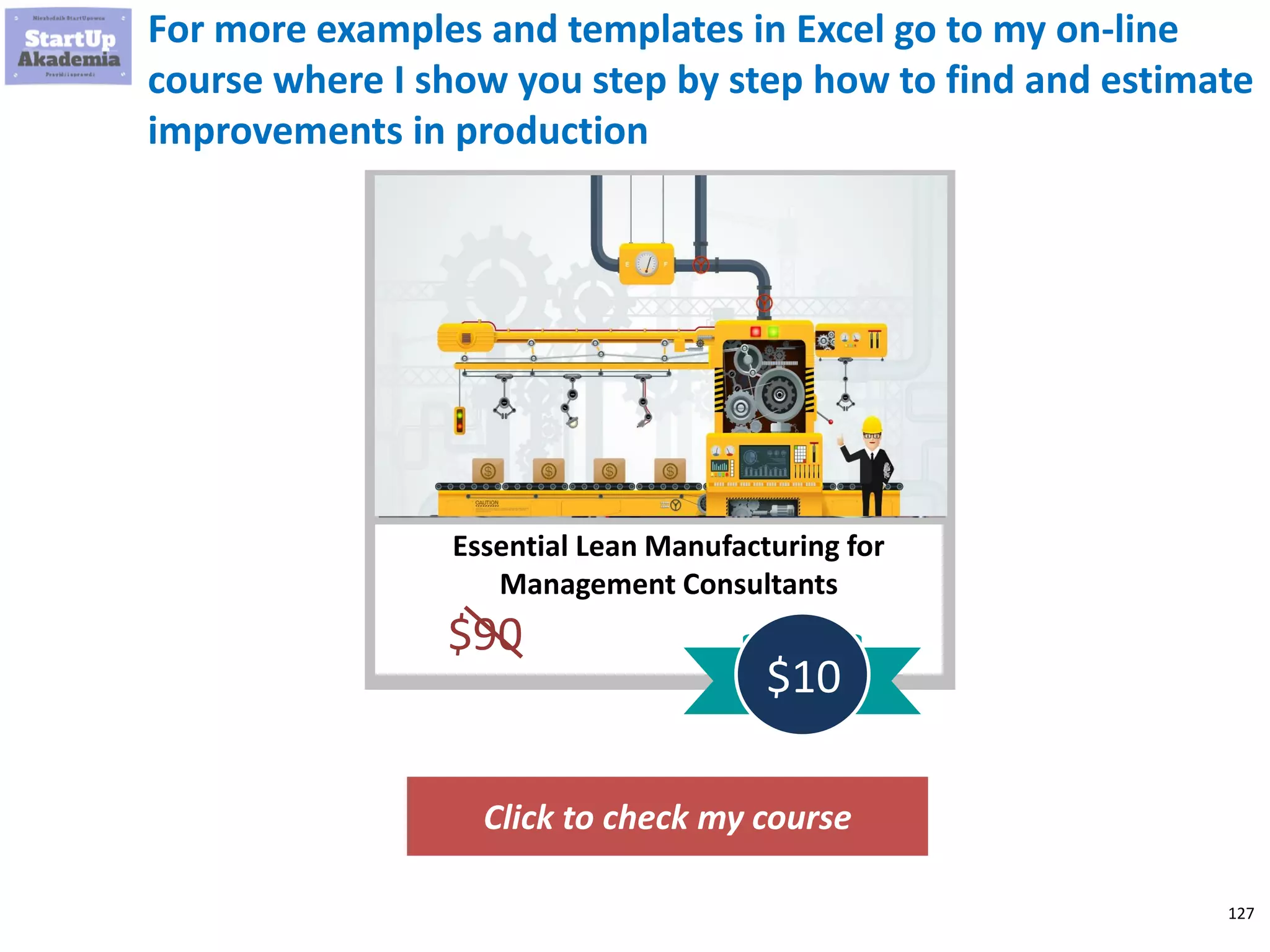 127
For more examples and templates in Excel go to my on-line
course where I show you step by step how to find and estimate
improvements in production
Click to check my course
Essential Lean Manufacturing for
Management Consultants
$90
$10
 