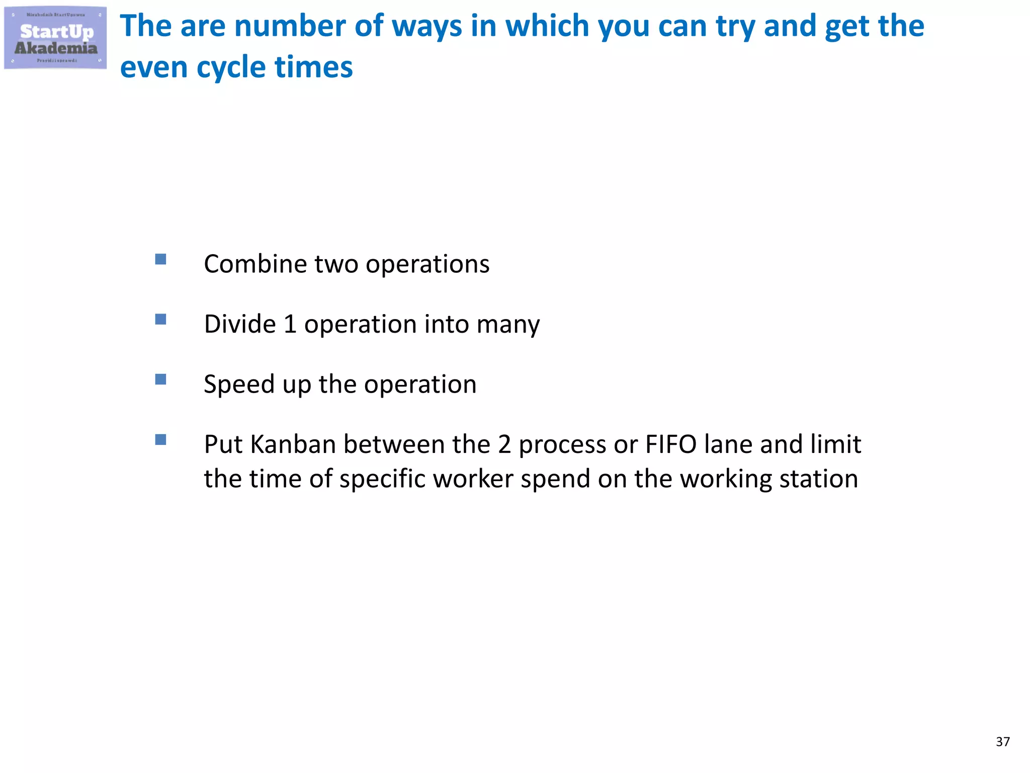 37
The are number of ways in which you can try and get the
even cycle times
▪ Combine two operations
▪ Divide 1 operation into many
▪ Speed up the operation
▪ Put Kanban between the 2 process or FIFO lane and limit
the time of specific worker spend on the working station
 