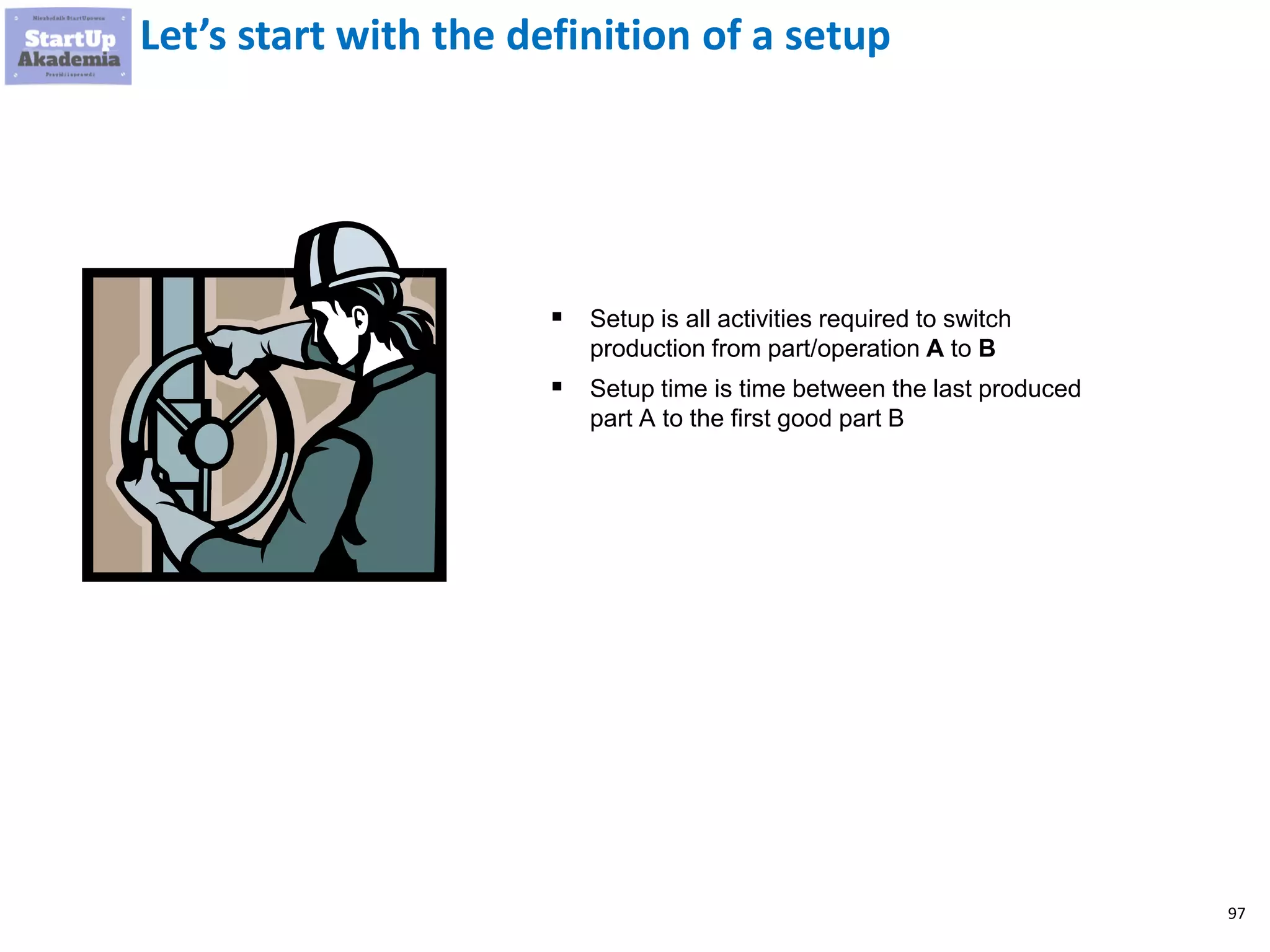 97
Let’s start with the definition of a setup
▪ Setup is all activities required to switch
production from part/operation A to B
▪ Setup time is time between the last produced
part A to the first good part B
 