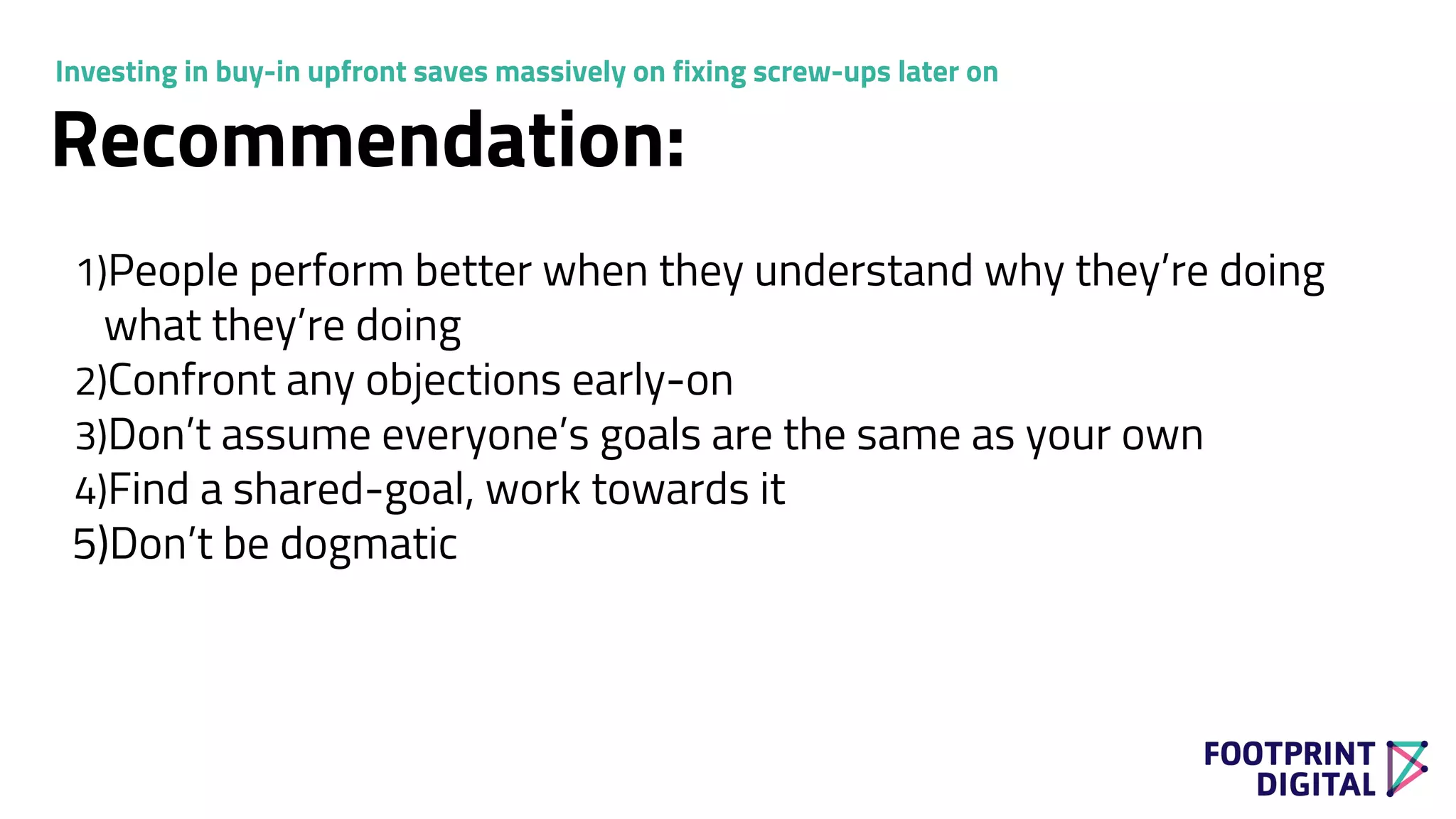 1)People perform better when they understand why they’re doing
what they’re doing
2)Confront any objections early-on
3)Don’t assume everyone’s goals are the same as your own
4)Find a shared-goal, work towards it
5)Don’t be dogmatic
Recommendation:
Investing in buy-in upfront saves massively on fixing screw-ups later on
 