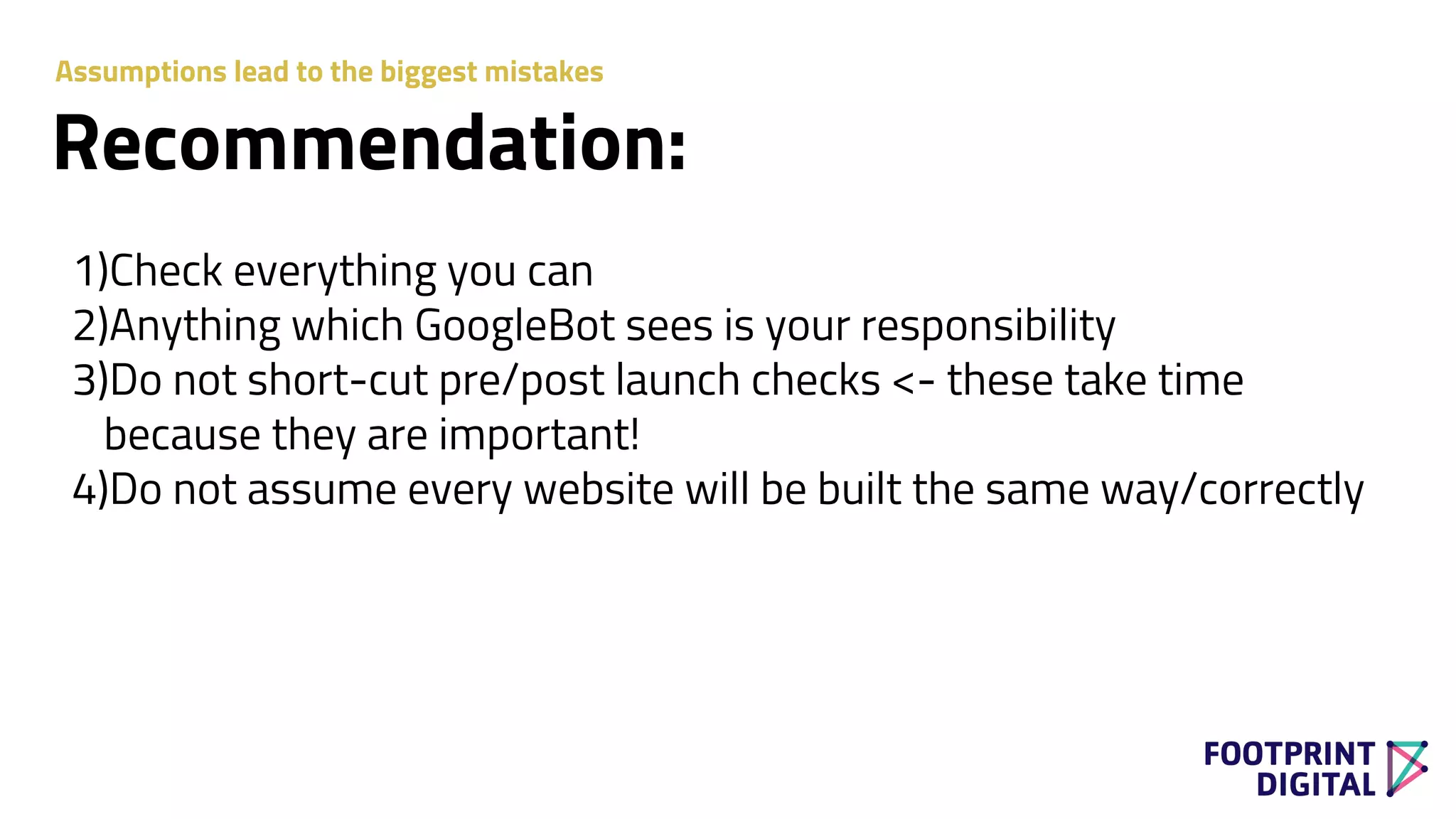 1)Check everything you can
2)Anything which GoogleBot sees is your responsibility
3)Do not short-cut pre/post launch checks <- these take time
because they are important!
4)Do not assume every website will be built the same way/correctly
Recommendation:
Assumptions lead to the biggest mistakes
 